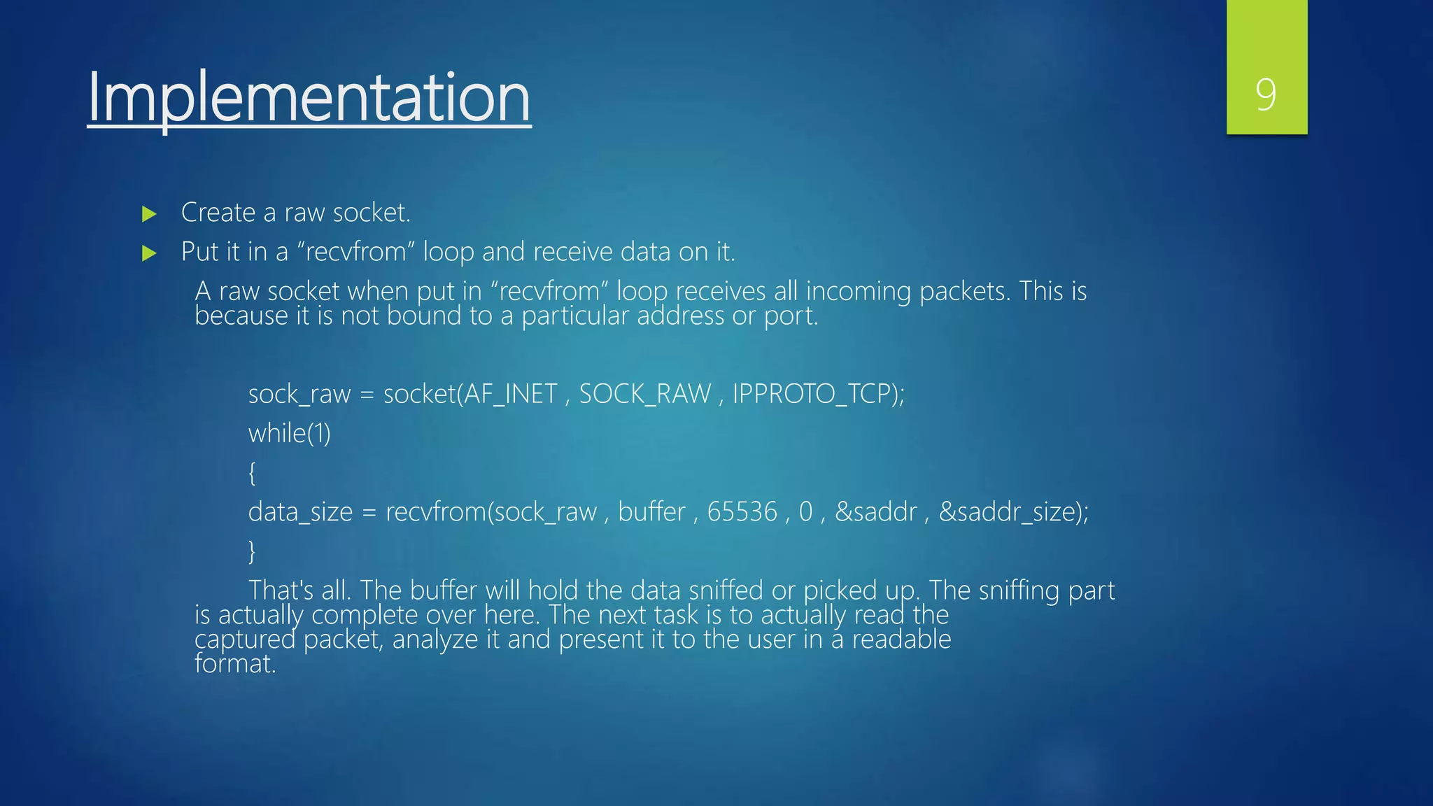 Implementation
 Create a raw socket.
 Put it in a “recvfrom” loop and receive data on it.
A raw socket when put in “recvfrom” loop receives all incoming packets. This is
because it is not bound to a particular address or port.
sock_raw = socket(AF_INET , SOCK_RAW , IPPROTO_TCP);
while(1)
{
data_size = recvfrom(sock_raw , buffer , 65536 , 0 , &saddr , &saddr_size);
}
That's all. The buffer will hold the data sniffed or picked up. The sniffing part
is actually complete over here. The next task is to actually read the
captured packet, analyze it and present it to the user in a readable
format.
9
 