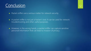 Conclusion
 Packet sniffers are a serious matter for network security.
 A packet sniffer is not just a hacker’s tool. It can be used for network
troubleshooting and other useful purposes.
 However, in the wrong hands, a packet sniffer can capture sensitive
personal information that can lead to invasion of privacy.
12
 