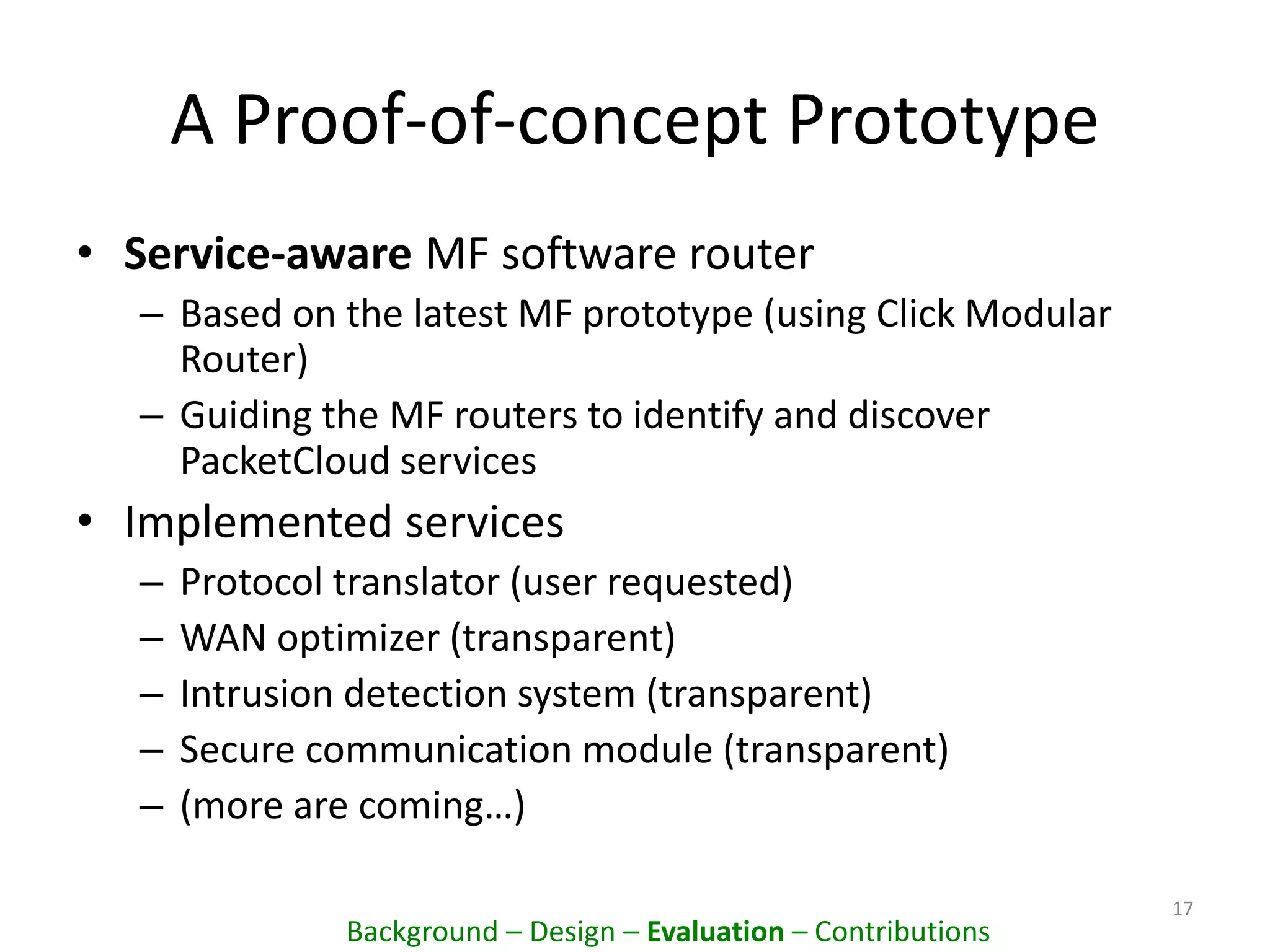 A Proof-of-concept Prototype
• Service-aware MF software router
– Based on the latest MF prototype (using Click Modular
Router)
– Guiding the MF routers to identify and discover
PacketCloud services
• Implemented services
– Protocol translator (user requested)
– WAN optimizer (transparent)
– Intrusion detection system (transparent)
– Secure communication module (transparent)
– (more are coming…)
17
Background – Design – Evaluation – Contributions
 