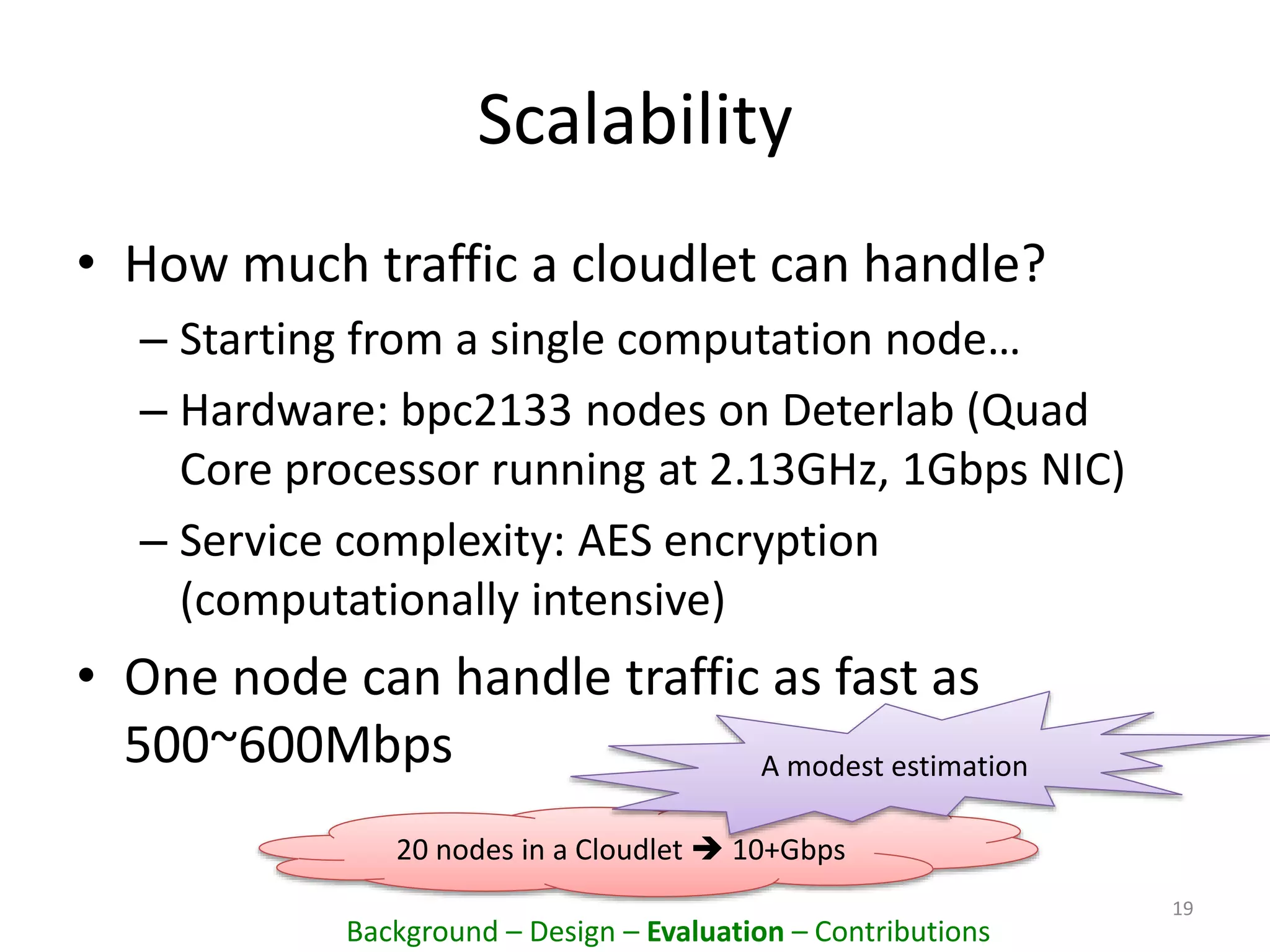 Scalability
• How much traffic a cloudlet can handle?
– Starting from a single computation node…
– Hardware: bpc2133 nodes on Deterlab (Quad
Core processor running at 2.13GHz, 1Gbps NIC)
– Service complexity: AES encryption
(computationally intensive)
• One node can handle traffic as fast as
500~600Mbps
19
20 nodes in a Cloudlet  10+Gbps
A modest estimation
Background – Design – Evaluation – Contributions
 