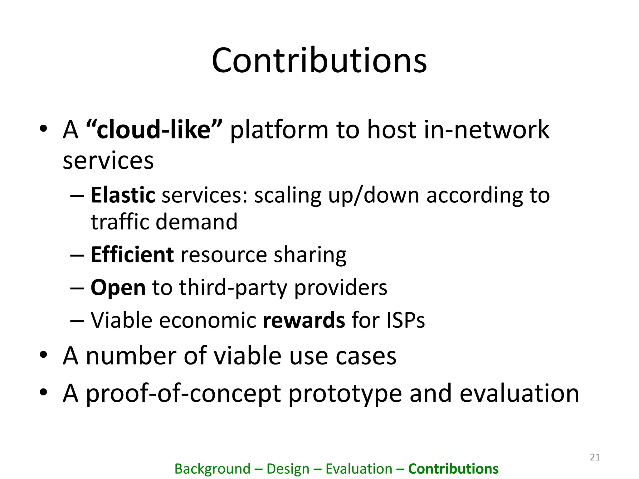Contributions
• A “cloud-like” platform to host in-network
services
– Elastic services: scaling up/down according to
traffic demand
– Efficient resource sharing
– Open to third-party providers
– Viable economic rewards for ISPs
• A number of viable use cases
• A proof-of-concept prototype and evaluation
21
Background – Design – Evaluation – Contributions
 