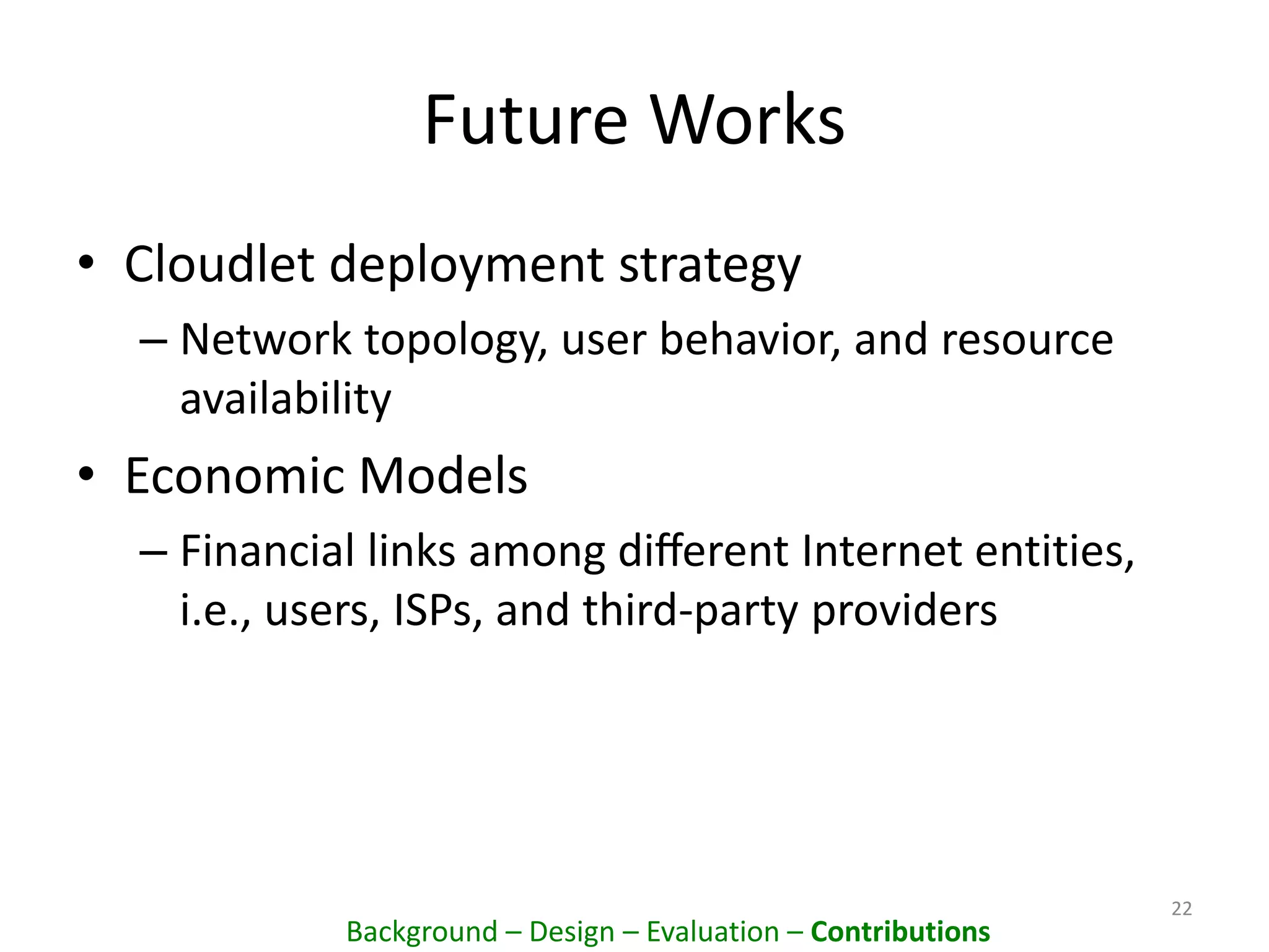 Future Works
• Cloudlet deployment strategy
– Network topology, user behavior, and resource
availability
• Economic Models
– Financial links among diﬀerent Internet entities,
i.e., users, ISPs, and third-party providers
22
Background – Design – Evaluation – Contributions
 