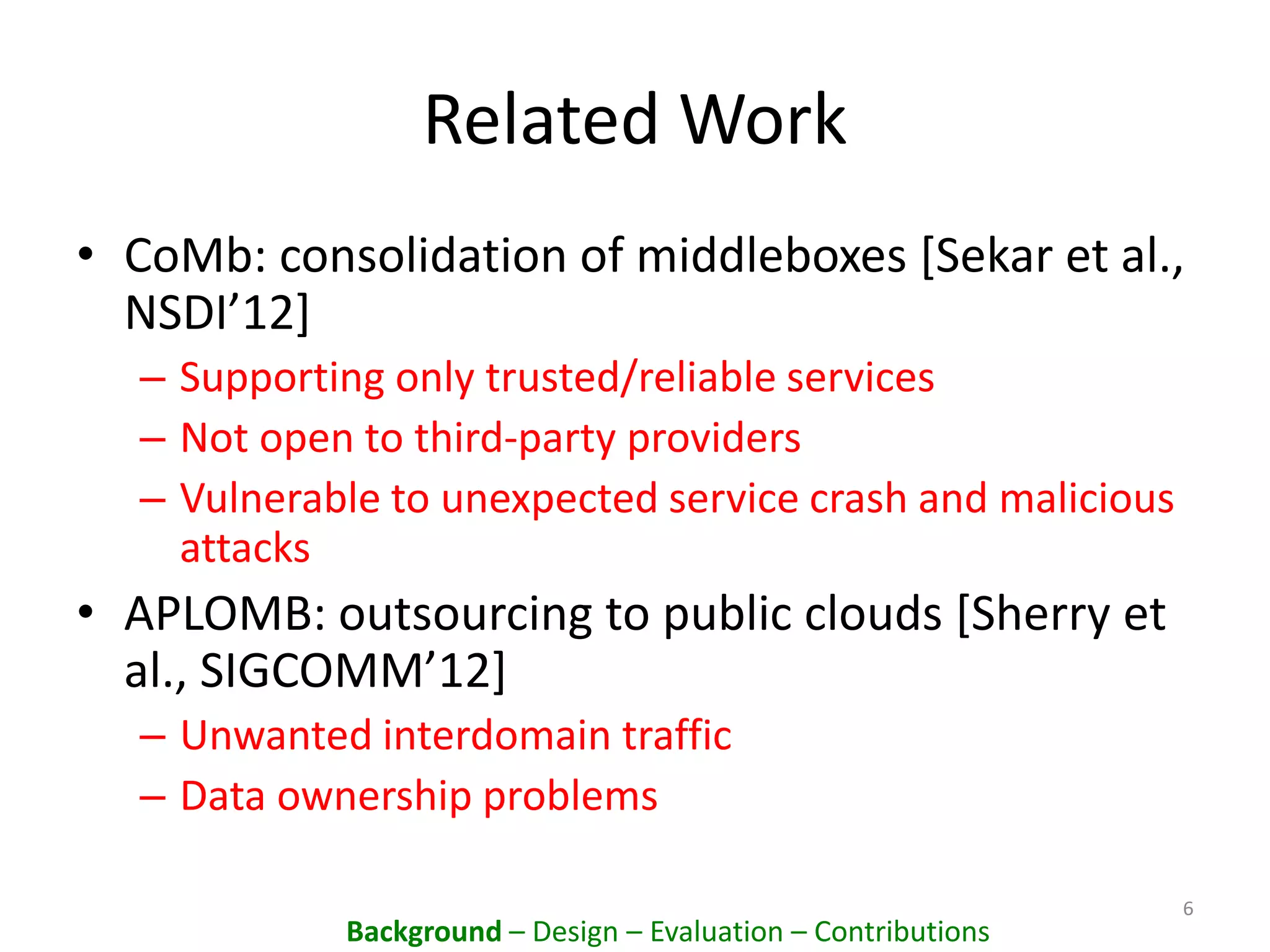 Related Work
• CoMb: consolidation of middleboxes [Sekar et al.,
NSDI’12]
– Supporting only trusted/reliable services
– Not open to third-party providers
– Vulnerable to unexpected service crash and malicious
attacks
• APLOMB: outsourcing to public clouds [Sherry et
al., SIGCOMM’12]
– Unwanted interdomain traffic
– Data ownership problems
6
Background – Design – Evaluation – Contributions
 