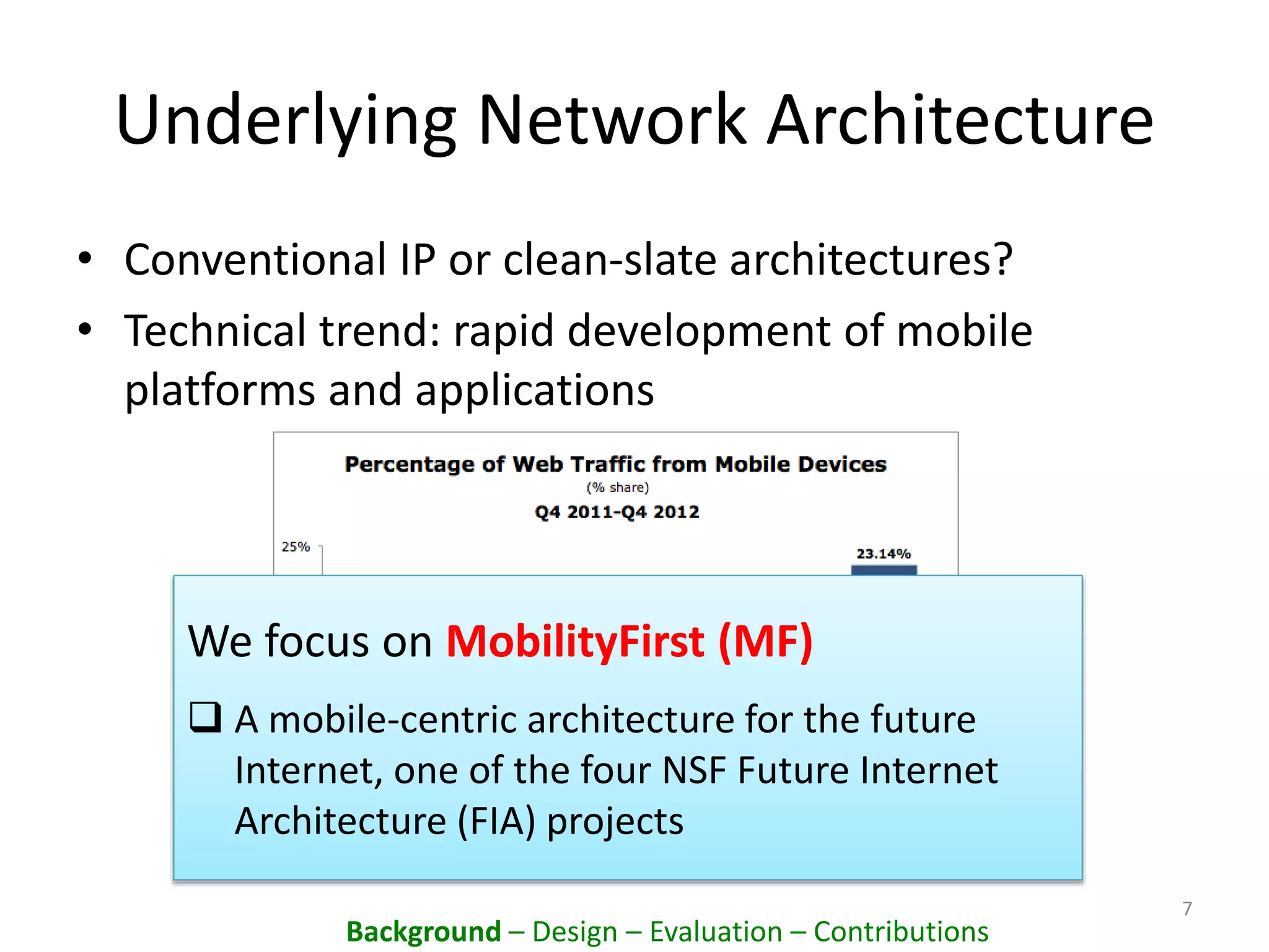 Underlying Network Architecture
• Conventional IP or clean-slate architectures?
• Technical trend: rapid development of mobile
platforms and applications
7
We focus on MobilityFirst (MF)
 A mobile-centric architecture for the future
Internet, one of the four NSF Future Internet
Architecture (FIA) projects
Background – Design – Evaluation – Contributions
 
