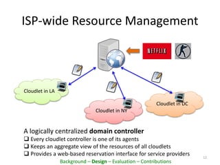 Cloudlet in NY
ISP-wide Resource Management
12
Cloudlet in LA
Cloudlet in DC
A logically centralized domain controller
 Every cloudlet controller is one of its agents
 Keeps an aggregate view of the resources of all cloudlets
 Provides a web-based reservation interface for service providers
Background – Design – Evaluation – Contributions
 