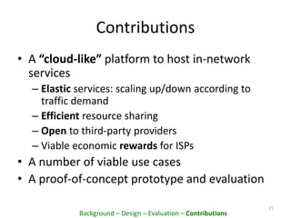 Contributions
• A “cloud-like” platform to host in-network
services
– Elastic services: scaling up/down according to
traffic demand
– Efficient resource sharing
– Open to third-party providers
– Viable economic rewards for ISPs
• A number of viable use cases
• A proof-of-concept prototype and evaluation
21
Background – Design – Evaluation – Contributions
 