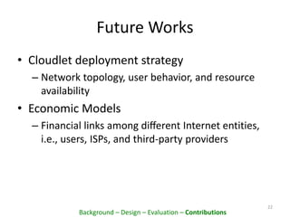 Future Works
• Cloudlet deployment strategy
– Network topology, user behavior, and resource
availability
• Economic Models
– Financial links among diﬀerent Internet entities,
i.e., users, ISPs, and third-party providers
22
Background – Design – Evaluation – Contributions
 