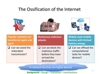 The Ossification of the Internet
3
In-network Services are highly desired
Background – Design – Evaluation – Contributions
Popular contents are
transferred again and
again
 Can we avoid the
redundant
transmission?
Numerous malicious
attacks
 Can we block the
malicious traffic
before they have
arrived the
destination?
Widely used mobile
devices with limited
battery energy
 Can we offload the
computational
tasks for mobile
devices?
 