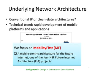 Underlying Network Architecture
• Conventional IP or clean-slate architectures?
• Technical trend: rapid development of mobile
platforms and applications
7
We focus on MobilityFirst (MF)
 A mobile-centric architecture for the future
Internet, one of the four NSF Future Internet
Architecture (FIA) projects
Background – Design – Evaluation – Contributions
 