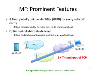 MF: Prominent Features
• A fixed globally unique identifier (GUID) for every network
entity
– Robust to host mobility (keeping the end-to-end connection)
• Optimized reliable data delivery
– Robust to data links with varying qualities (e.g., wireless links)
8
ISP X
ISP Y
ISP Z
GUID=10
3X Throughput of TCP
GUID=20
Background – Design – Evaluation – Contributions
 