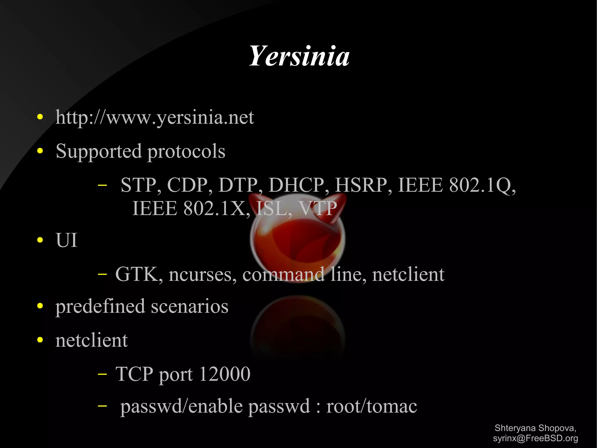 Yersinia
●

http://www.yersinia.net

●

Supported protocols
–

●

STP, CDP, DTP, DHCP, HSRP, IEEE 802.1Q,
IEEE 802.1X, ISL, VTP

UI
–

GTK, ncurses, command line, netclient

●

predefined scenarios

●

netclient
–
–

TCP port 12000
passwd/enable passwd : root/tomac
Shteryana Shopova,
syrinx@FreeBSD.org

 