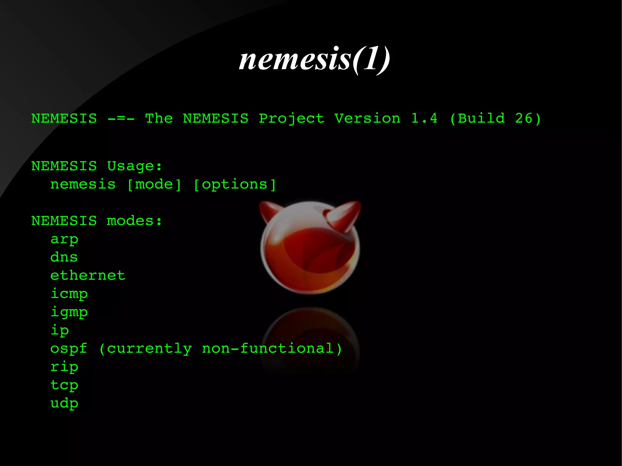 nemesis(1)
NEMESIS ­=­ The NEMESIS Project Version 1.4 (Build 26)
NEMESIS Usage:
  nemesis [mode] [options]
NEMESIS modes:
  arp
  dns
  ethernet
  icmp
  igmp
  ip
  ospf (currently non­functional)
  rip
  tcp
  udp

 