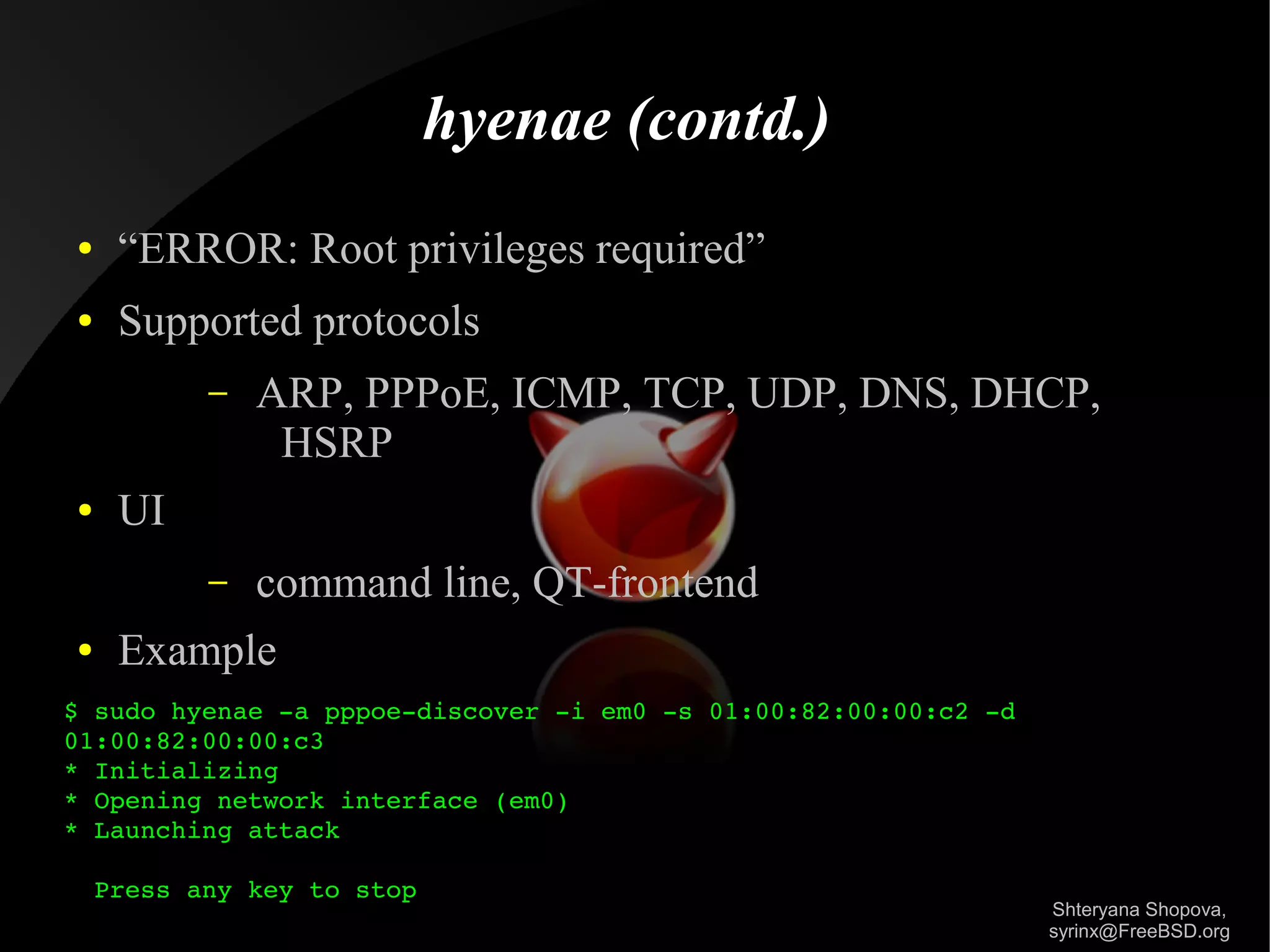 hyenae (contd.)
●

“ERROR: Root privileges required”

●

Supported protocols
–

–

●

●

ARP, PPPoE, ICMP, TCP, UDP, DNS, DHCP,
HSRP
command line, QT-frontend

UI
Example

$ sudo hyenae ­a pppoe­discover ­i em0 ­s 01:00:82:00:00:c2 ­d 
01:00:82:00:00:c3    
* Initializing
* Opening network interface (em0)
* Launching attack
  Press any key to stop

Shteryana Shopova,
syrinx@FreeBSD.org

 
