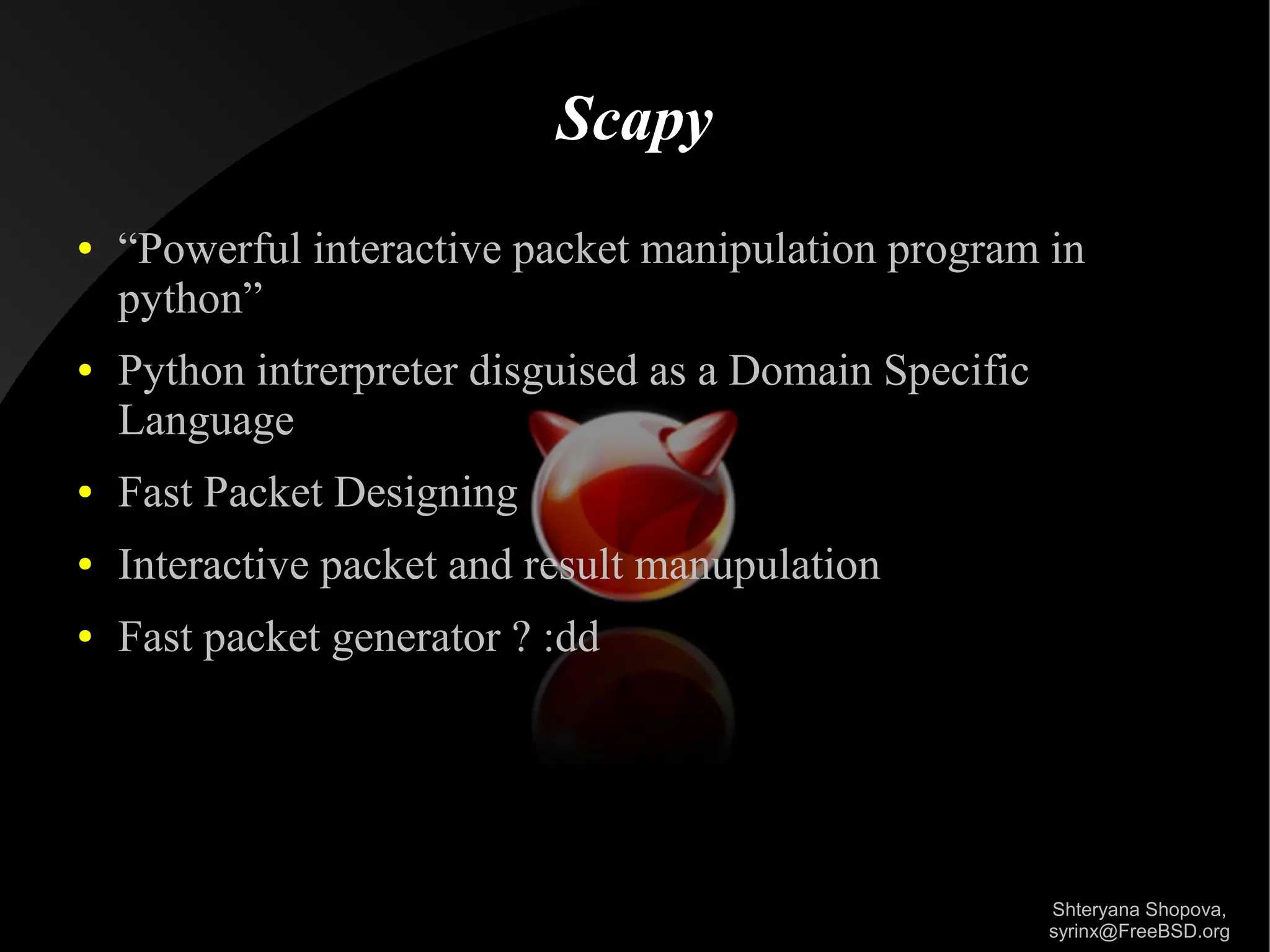 Scapy
●

●

“Powerful interactive packet manipulation program in
python”
Python intrerpreter disguised as a Domain Specific
Language

●

Fast Packet Designing

●

Interactive packet and result manupulation

●

Fast packet generator ? :dd

Shteryana Shopova,
syrinx@FreeBSD.org

 
