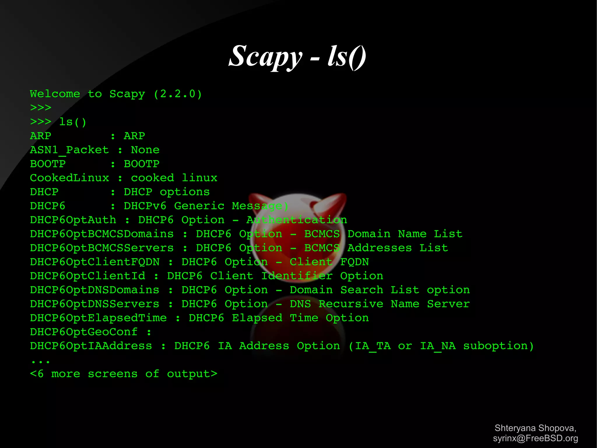 Scapy - ls()
Welcome to Scapy (2.2.0)
>>> 
>>> ls()
ARP        : ARP
ASN1_Packet : None
BOOTP      : BOOTP
CookedLinux : cooked linux
DHCP       : DHCP options
DHCP6      : DHCPv6 Generic Message)
DHCP6OptAuth : DHCP6 Option ­ Authentication
DHCP6OptBCMCSDomains : DHCP6 Option ­ BCMCS Domain Name List
DHCP6OptBCMCSServers : DHCP6 Option ­ BCMCS Addresses List
DHCP6OptClientFQDN : DHCP6 Option ­ Client FQDN
DHCP6OptClientId : DHCP6 Client Identifier Option
DHCP6OptDNSDomains : DHCP6 Option ­ Domain Search List option
DHCP6OptDNSServers : DHCP6 Option ­ DNS Recursive Name Server
DHCP6OptElapsedTime : DHCP6 Elapsed Time Option
DHCP6OptGeoConf : 
DHCP6OptIAAddress : DHCP6 IA Address Option (IA_TA or IA_NA suboption)
...
<6 more screens of output>

Shteryana Shopova,
syrinx@FreeBSD.org

 