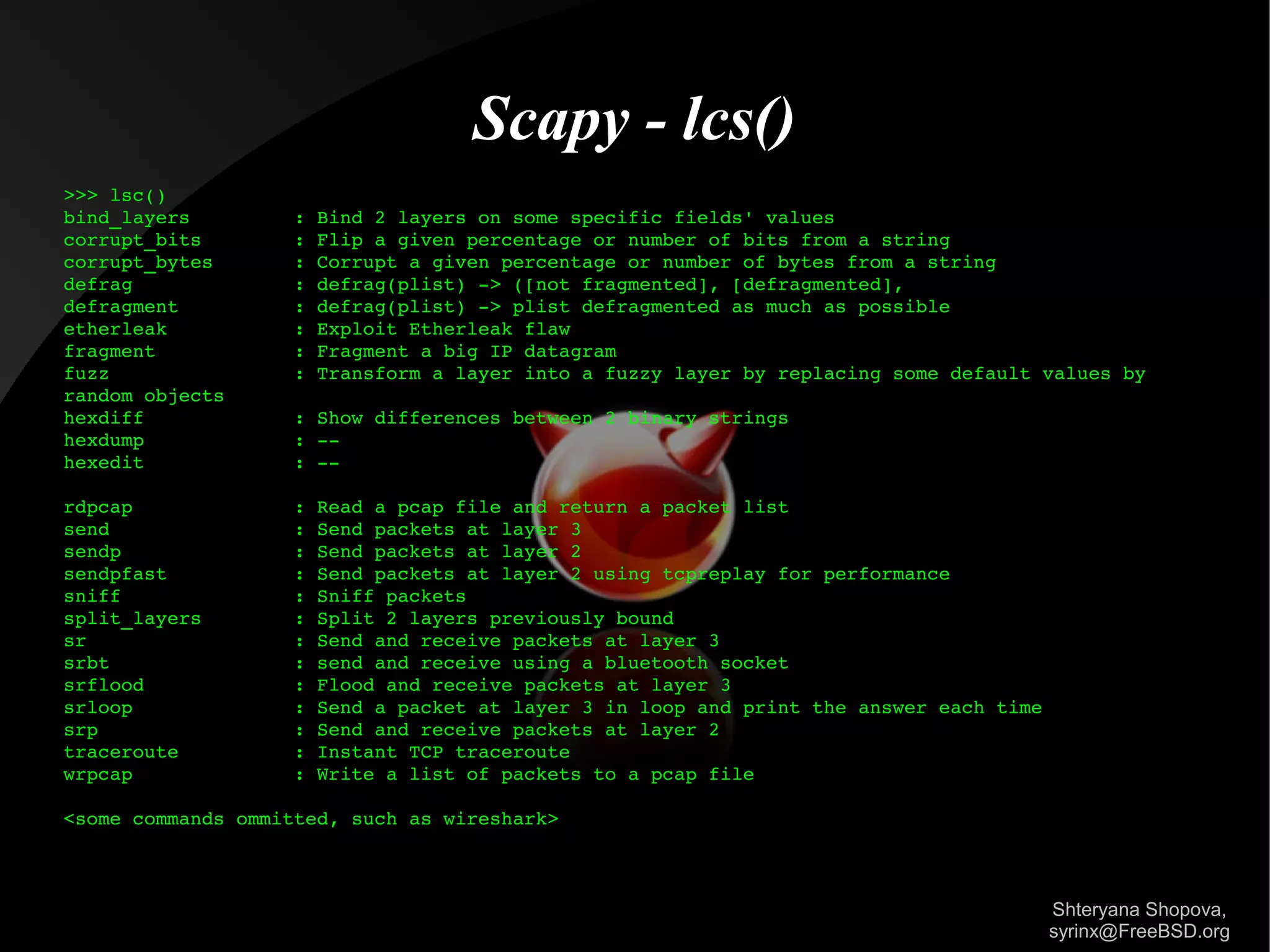 Scapy - lcs()
>>> lsc()
bind_layers         : Bind 2 layers on some specific fields' values
corrupt_bits        : Flip a given percentage or number of bits from a string
corrupt_bytes       : Corrupt a given percentage or number of bytes from a string
defrag              : defrag(plist) ­> ([not fragmented], [defragmented],
defragment          : defrag(plist) ­> plist defragmented as much as possible 
etherleak           : Exploit Etherleak flaw
fragment            : Fragment a big IP datagram
fuzz                : Transform a layer into a fuzzy layer by replacing some default values by 
random objects
hexdiff             : Show differences between 2 binary strings
hexdump             : ­­
hexedit             : ­­
rdpcap              : Read a pcap file and return a packet list
send                : Send packets at layer 3
sendp               : Send packets at layer 2
sendpfast           : Send packets at layer 2 using tcpreplay for performance
sniff               : Sniff packets
split_layers        : Split 2 layers previously bound
sr                  : Send and receive packets at layer 3
srbt                : send and receive using a bluetooth socket
srflood             : Flood and receive packets at layer 3
srloop              : Send a packet at layer 3 in loop and print the answer each time
srp                 : Send and receive packets at layer 2
traceroute          : Instant TCP traceroute
wrpcap              : Write a list of packets to a pcap file
<some commands ommitted, such as wireshark>

Shteryana Shopova,
syrinx@FreeBSD.org

 