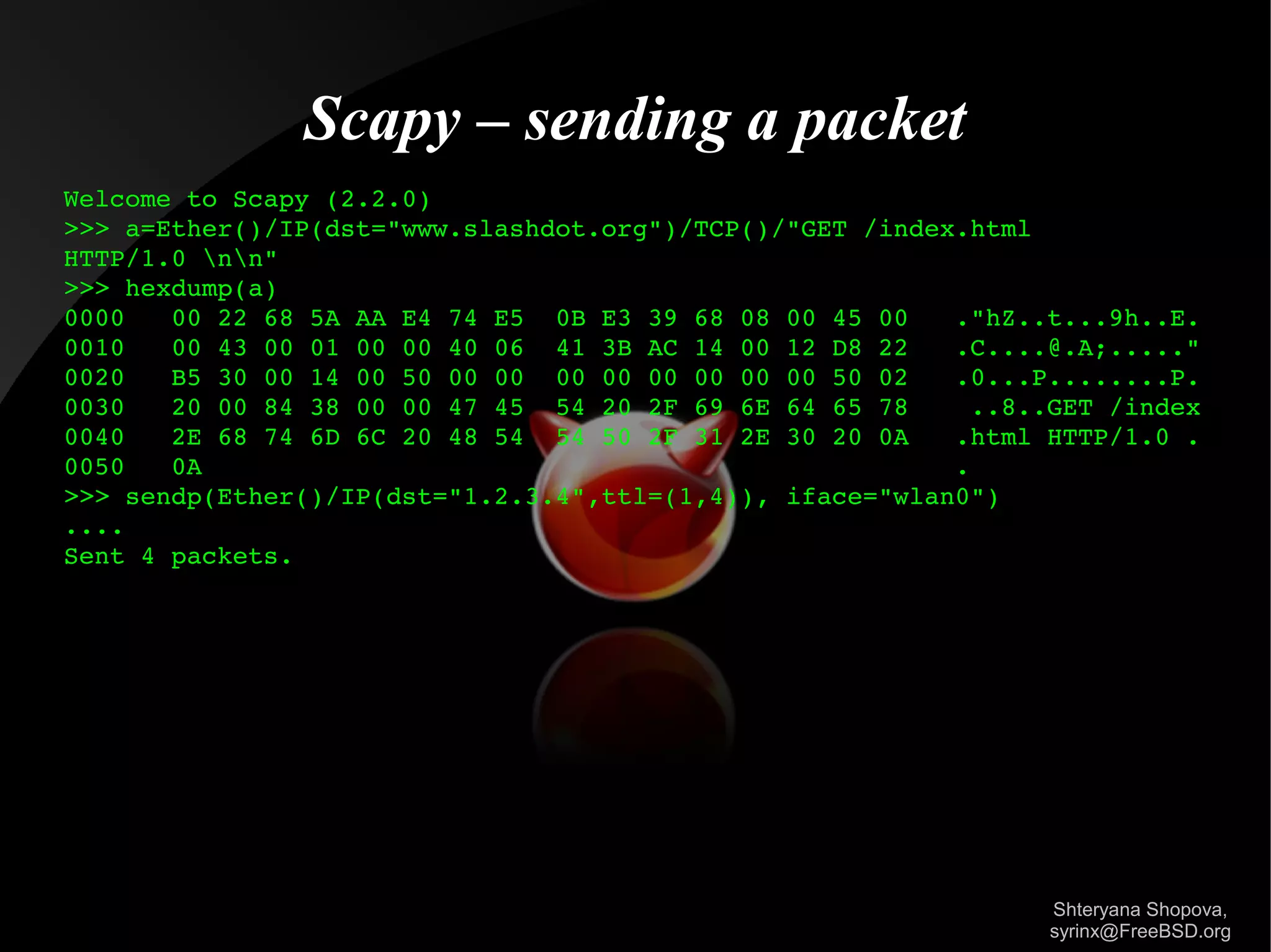 Scapy – sending a packet
Welcome to Scapy (2.2.0)
>>> a=Ether()/IP(dst="www.slashdot.org")/TCP()/"GET /index.html 
HTTP/1.0 nn"
>>> hexdump(a)
0000   00 22 68 5A AA E4 74 E5  0B E3 39 68 08 00 45 00   ."hZ..t...9h..E.
0010   00 43 00 01 00 00 40 06  41 3B AC 14 00 12 D8 22   .C....@.A;....."
0020   B5 30 00 14 00 50 00 00  00 00 00 00 00 00 50 02   .0...P........P.
0030   20 00 84 38 00 00 47 45  54 20 2F 69 6E 64 65 78    ..8..GET /index
0040   2E 68 74 6D 6C 20 48 54  54 50 2F 31 2E 30 20 0A   .html HTTP/1.0 .
0050   0A                                                 .
>>> sendp(Ether()/IP(dst="1.2.3.4",ttl=(1,4)), iface="wlan0")
....
Sent 4 packets.

Shteryana Shopova,
syrinx@FreeBSD.org

 
