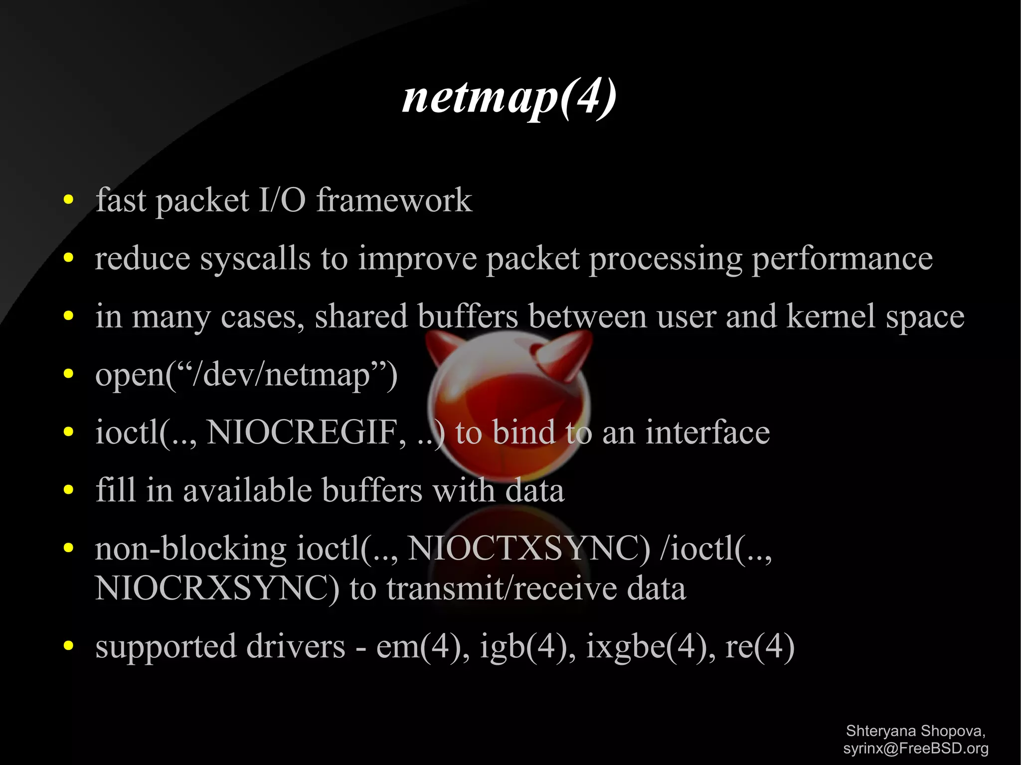 netmap(4)
●

fast packet I/O framework

●

reduce syscalls to improve packet processing performance

●

in many cases, shared buffers between user and kernel space

●

open(“/dev/netmap”)

●

ioctl(.., NIOCREGIF, ..) to bind to an interface

●

fill in available buffers with data

●

●

non-blocking ioctl(.., NIOCTXSYNC) /ioctl(..,
NIOCRXSYNC) to transmit/receive data
supported drivers - em(4), igb(4), ixgbe(4), re(4)
Shteryana Shopova,
syrinx@FreeBSD.org

 