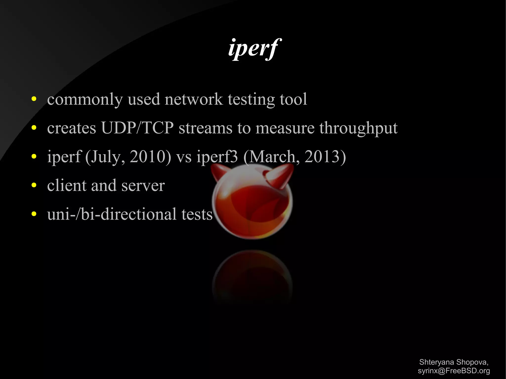 iperf
●

commonly used network testing tool

●

creates UDP/TCP streams to measure throughput

●

iperf (July, 2010) vs iperf3 (March, 2013)

●

client and server

●

uni-/bi-directional tests

Shteryana Shopova,
syrinx@FreeBSD.org

 