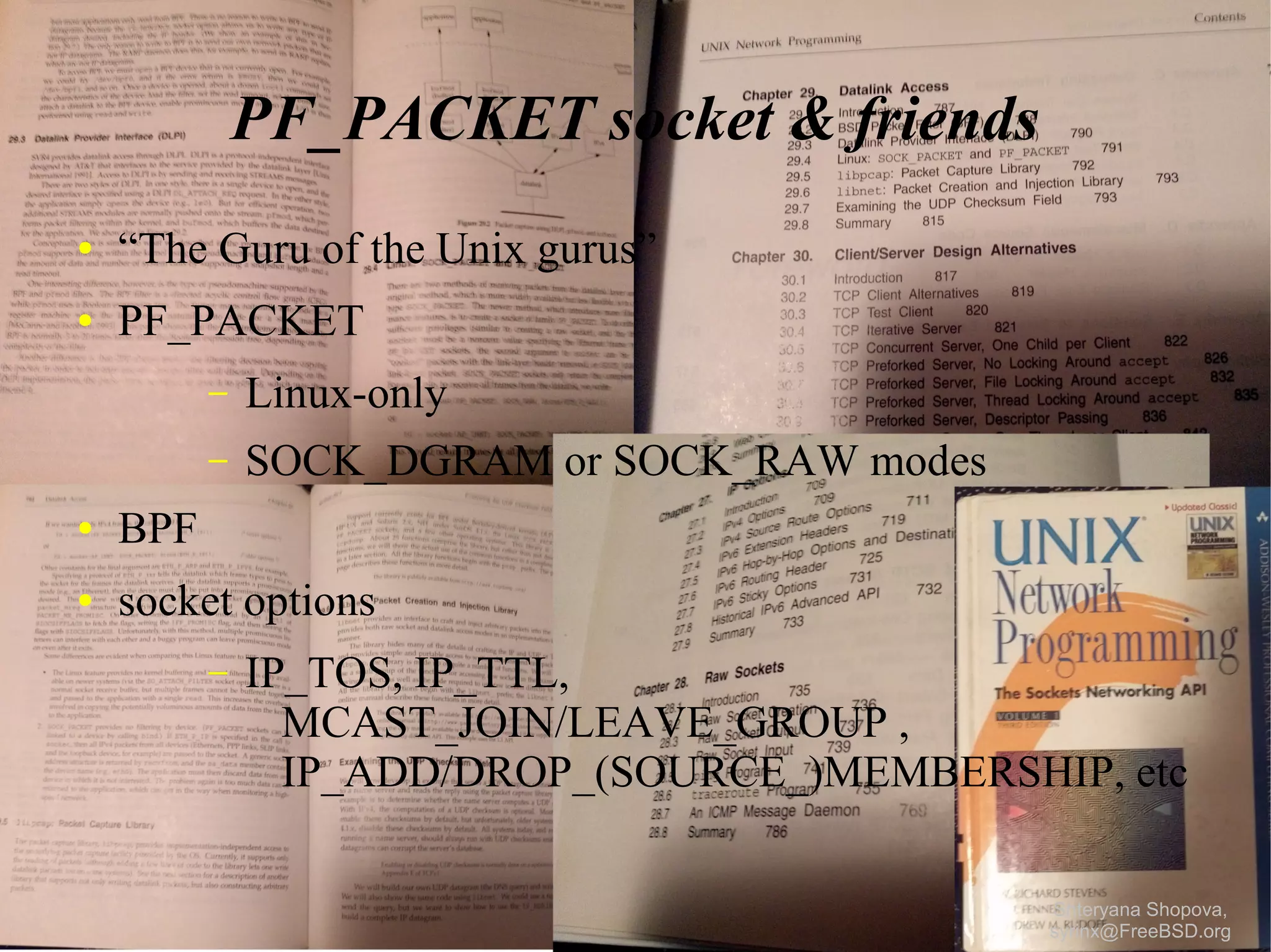 PF_PACKET socket & friends
●

“The Guru of the Unix gurus”

●

PF_PACKET
–

Linux-only

–

SOCK_DGRAM or SOCK_RAW modes

●

BPF

●

socket options
–

IP_TOS, IP_TTL,
MCAST_JOIN/LEAVE_GROUP ,
IP_ADD/DROP_(SOURCE_)MEMBERSHIP, etc
Shteryana Shopova,
syrinx@FreeBSD.org

 