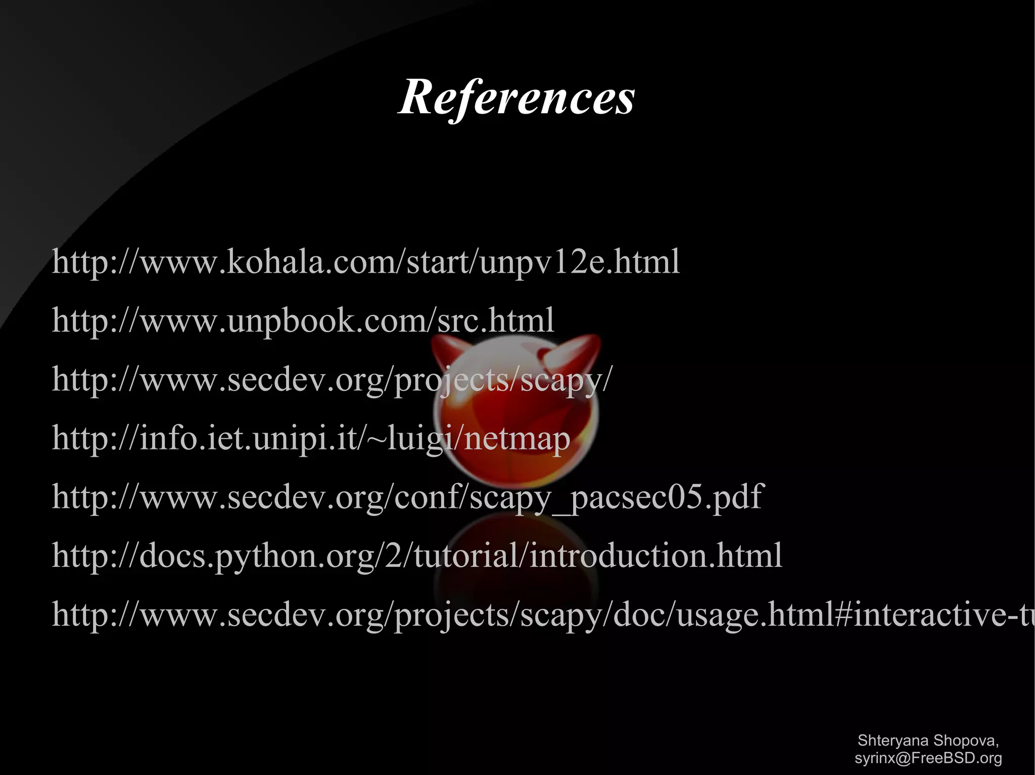 References
http://www.kohala.com/start/unpv12e.html
http://www.unpbook.com/src.html
http://www.secdev.org/projects/scapy/
http://info.iet.unipi.it/~luigi/netmap
http://www.secdev.org/conf/scapy_pacsec05.pdf
http://docs.python.org/2/tutorial/introduction.html

http://www.secdev.org/projects/scapy/doc/usage.html#interactive-tu

Shteryana Shopova,
syrinx@FreeBSD.org

 