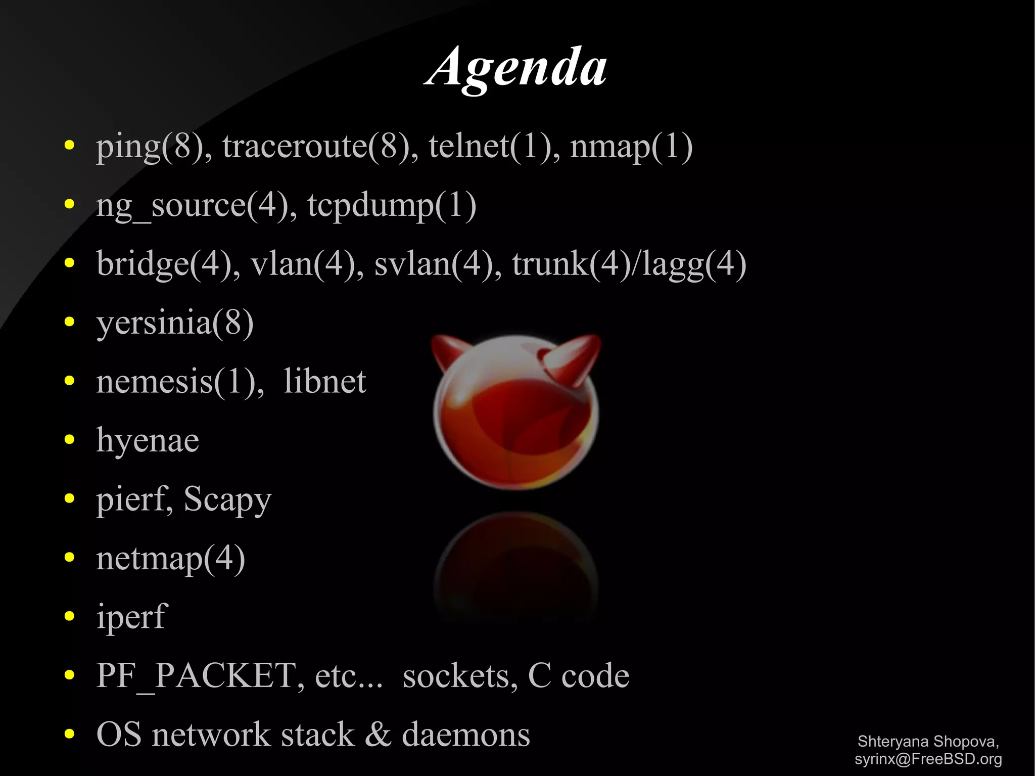 Agenda
●

ping(8), traceroute(8), telnet(1), nmap(1)

●

ng_source(4), tcpdump(1)

●

bridge(4), vlan(4), svlan(4), trunk(4)/lagg(4)

●

yersinia(8)

●

nemesis(1), libnet

●

hyenae

●

pierf, Scapy

●

netmap(4)

●

iperf

●

PF_PACKET, etc... sockets, C code

●

OS network stack & daemons

Shteryana Shopova,
syrinx@FreeBSD.org

 