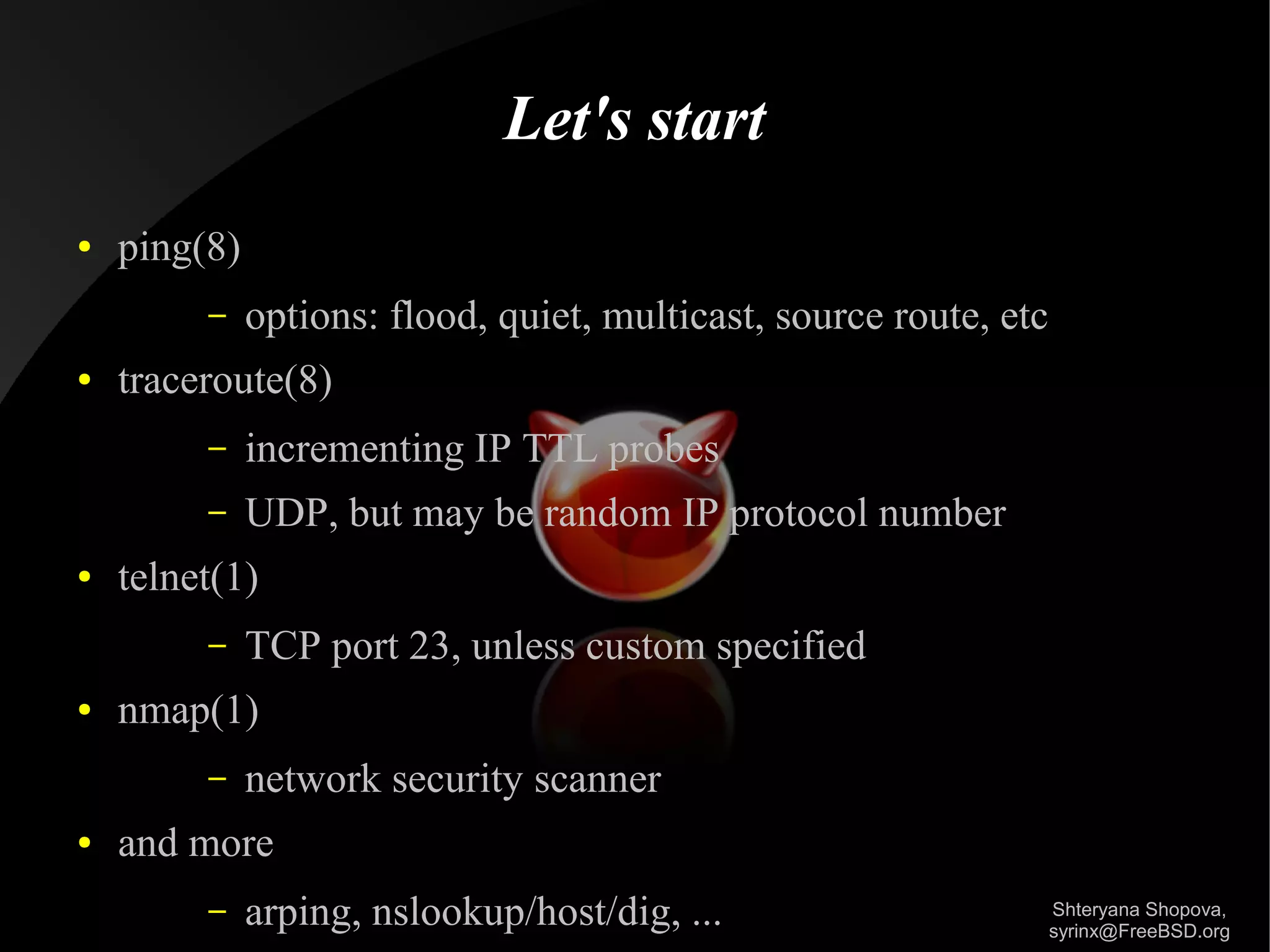 Let's start
●

ping(8)
–

●

options: flood, quiet, multicast, source route, etc

traceroute(8)
–
–

●

incrementing IP TTL probes
UDP, but may be random IP protocol number

telnet(1)
–

●

nmap(1)
–

●

TCP port 23, unless custom specified
network security scanner

and more
–

arping, nslookup/host/dig, ...

Shteryana Shopova,
syrinx@FreeBSD.org

 