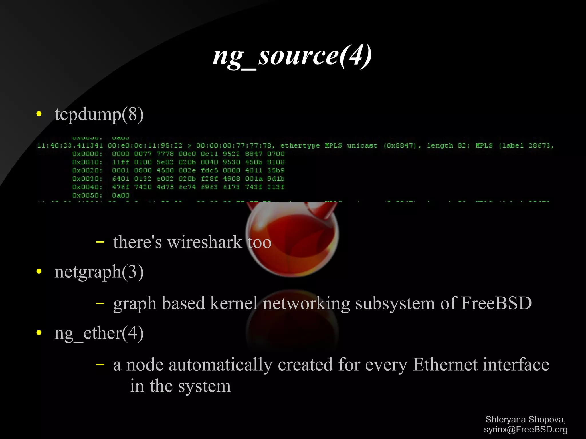 ng_source(4)
●

tcpdump(8)

–
●

netgraph(3)
–

●

there's wireshark too
graph based kernel networking subsystem of FreeBSD

ng_ether(4)
–

a node automatically created for every Ethernet interface
in the system
Shteryana Shopova,
syrinx@FreeBSD.org

 