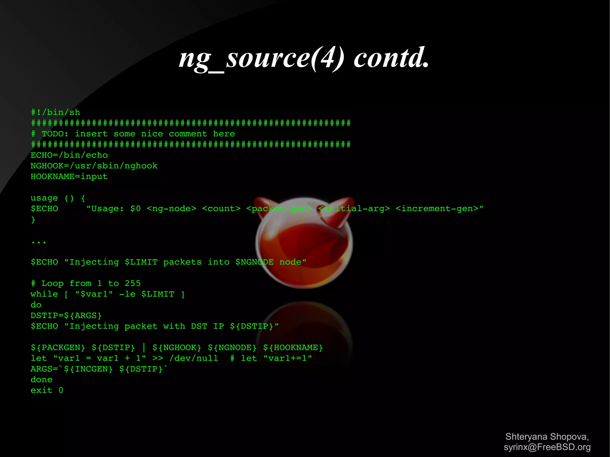 ng_source(4) contd.
#!/bin/sh
##########################################################
# TODO: insert some nice comment here
##########################################################
ECHO=/bin/echo
NGHOOK=/usr/sbin/nghook
HOOKNAME=input
usage () {
$ECHO
"Usage: $0 <ng­node> <count> <packet­gen> <initial­arg> <increment­gen>"
}
...
$ECHO "Injecting $LIMIT packets into $NGNODE node"
# Loop from 1 to 255
while [ "$var1" ­le $LIMIT ]
do
DSTIP=${ARGS}
$ECHO "Injecting packet with DST IP ${DSTIP}"
${PACKGEN} ${DSTIP} | ${NGHOOK} ${NGNODE} ${HOOKNAME}
let "var1 = var1 + 1" >> /dev/null  # let "var1+=1"
ARGS=`${INCGEN} ${DSTIP}`
done
exit 0

Shteryana Shopova,
syrinx@FreeBSD.org

 