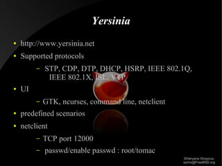 Yersinia
●

http://www.yersinia.net

●

Supported protocols
–

●

STP, CDP, DTP, DHCP, HSRP, IEEE 802.1Q,
IEEE 802.1X, ISL, VTP

UI
–

GTK, ncurses, command line, netclient

●

predefined scenarios

●

netclient
–
–

TCP port 12000
passwd/enable passwd : root/tomac
Shteryana Shopova,
syrinx@FreeBSD.org

 