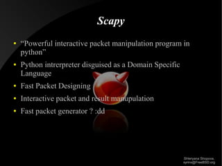 Scapy
●

●

“Powerful interactive packet manipulation program in
python”
Python intrerpreter disguised as a Domain Specific
Language

●

Fast Packet Designing

●

Interactive packet and result manupulation

●

Fast packet generator ? :dd

Shteryana Shopova,
syrinx@FreeBSD.org

 