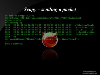 Scapy – sending a packet
Welcome to Scapy (2.2.0)
>>> a=Ether()/IP(dst="www.slashdot.org")/TCP()/"GET /index.html 
HTTP/1.0 nn"
>>> hexdump(a)
0000   00 22 68 5A AA E4 74 E5  0B E3 39 68 08 00 45 00   ."hZ..t...9h..E.
0010   00 43 00 01 00 00 40 06  41 3B AC 14 00 12 D8 22   .C....@.A;....."
0020   B5 30 00 14 00 50 00 00  00 00 00 00 00 00 50 02   .0...P........P.
0030   20 00 84 38 00 00 47 45  54 20 2F 69 6E 64 65 78    ..8..GET /index
0040   2E 68 74 6D 6C 20 48 54  54 50 2F 31 2E 30 20 0A   .html HTTP/1.0 .
0050   0A                                                 .
>>> sendp(Ether()/IP(dst="1.2.3.4",ttl=(1,4)), iface="wlan0")
....
Sent 4 packets.

Shteryana Shopova,
syrinx@FreeBSD.org

 