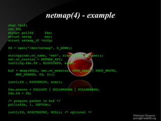 netmap(4) - example
char *buf; 
int fd;
struct pollfd
fds;
struct nmreq
nmr;
struct netmap_if *nifp;
fd = open(“/dev/netmap”, O_RDWR);
strlcpy(nmr.nr_name, “em0”, sizeof(nmr.nr_name));
nmr.nr_version = NETMAP_API;
ioctl(ng.fds.fd , NIOCGINFO, &nmr);
buf = mmap(NULL, nmr.nr_memsize, PROT_READ | PROT_WRITE,
    MAP_SHARED, fd, 0)); 
ioctl(fd , NIOCREGIF, &nmr);
fds.events = POLLOUT | POLLWRNORM | POLLWRBAND;
fds.fd = fd;
/* prepare packet in buf */
poll(&fds, 1, INFTIM);
ioctl(fd, NIOCTXSYNC, NULL); /* optional */
Shteryana Shopova,
syrinx@FreeBSD.org

 
