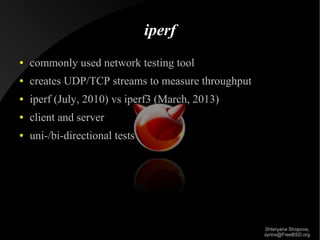 iperf
●

commonly used network testing tool

●

creates UDP/TCP streams to measure throughput

●

iperf (July, 2010) vs iperf3 (March, 2013)

●

client and server

●

uni-/bi-directional tests

Shteryana Shopova,
syrinx@FreeBSD.org

 