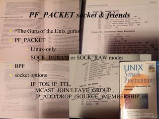 PF_PACKET socket & friends
●

“The Guru of the Unix gurus”

●

PF_PACKET
–

Linux-only

–

SOCK_DGRAM or SOCK_RAW modes

●

BPF

●

socket options
–

IP_TOS, IP_TTL,
MCAST_JOIN/LEAVE_GROUP ,
IP_ADD/DROP_(SOURCE_)MEMBERSHIP, etc
Shteryana Shopova,
syrinx@FreeBSD.org

 