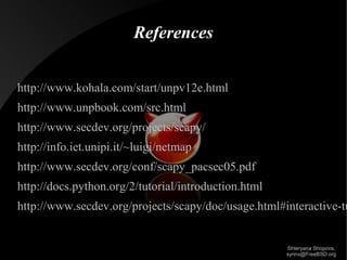 References
http://www.kohala.com/start/unpv12e.html
http://www.unpbook.com/src.html
http://www.secdev.org/projects/scapy/
http://info.iet.unipi.it/~luigi/netmap
http://www.secdev.org/conf/scapy_pacsec05.pdf
http://docs.python.org/2/tutorial/introduction.html

http://www.secdev.org/projects/scapy/doc/usage.html#interactive-tu

Shteryana Shopova,
syrinx@FreeBSD.org

 