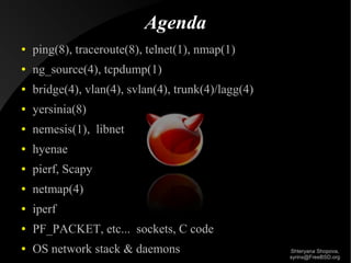 Agenda
●

ping(8), traceroute(8), telnet(1), nmap(1)

●

ng_source(4), tcpdump(1)

●

bridge(4), vlan(4), svlan(4), trunk(4)/lagg(4)

●

yersinia(8)

●

nemesis(1), libnet

●

hyenae

●

pierf, Scapy

●

netmap(4)

●

iperf

●

PF_PACKET, etc... sockets, C code

●

OS network stack & daemons

Shteryana Shopova,
syrinx@FreeBSD.org

 