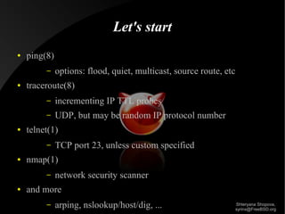 Let's start
●

ping(8)
–

●

options: flood, quiet, multicast, source route, etc

traceroute(8)
–
–

●

incrementing IP TTL probes
UDP, but may be random IP protocol number

telnet(1)
–

●

nmap(1)
–

●

TCP port 23, unless custom specified
network security scanner

and more
–

arping, nslookup/host/dig, ...

Shteryana Shopova,
syrinx@FreeBSD.org

 