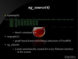 ng_source(4)
●

tcpdump(8)

–
●

netgraph(3)
–

●

there's wireshark too
graph based kernel networking subsystem of FreeBSD

ng_ether(4)
–

a node automatically created for every Ethernet interface
in the system
Shteryana Shopova,
syrinx@FreeBSD.org

 