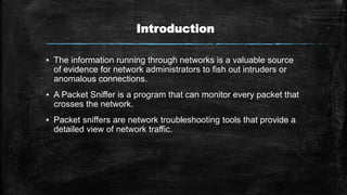 Introduction
▪ The information running through networks is a valuable source
of evidence for network administrators to fish out intruders or
anomalous connections.
▪ A Packet Sniffer is a program that can monitor every packet that
crosses the network.
▪ Packet sniffers are network troubleshooting tools that provide a
detailed view of network traffic.
 