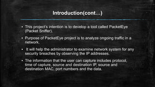 Introduction(cont…)
▪ This project’s intention is to develop a tool called PacketEye
(Packet Sniffer).
▪ Purpose of PacketEye project is to analyze ongoing traffic in a
network.
▪ It will help the administrator to examine network system for any
security breaches by observing the IP addresses.
▪ The information that the user can capture includes protocol,
time of capture, source and destination IP, source and
destination MAC, port numbers and the data.
 