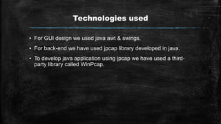 Technologies used
▪ For GUI design we used java awt & swings.
▪ For back-end we have used jpcap library developed in java.
▪ To develop java application using jpcap we have used a third-
party library called WinPcap.
 