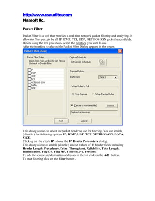 http://www.nsauditor.com
Nsasoft llc.
Packet Filter
Packet Filter is a tool that provides a real-time network packet filtering and analyzing. It
allows to filter packets by all IP, ICMP, TCP, UDP, NETBIOS-SSN packet header fields.
Before using the tool you should select the Interface you want to use.
After the interface is selected the Packet Filter Dialog appears in the screen.




This dialog allows to select the packet header to use for filtering. You can enable
( disable ) the following options: IP, ICMP, UDP, TCP, NETBIOS-SSN, DATA,
SIZE.
Clicking on the check IP shows the IP Header Parameters dialog.
This dialog allows to enable (disable ) and set values of IP header fields including
Header Length, Precedence, Delay, Throughput, Reliability, Total Length,
Identification, Flag DF, Flag MF, Time to Live, Protocol.
To add the source and destination addresses in the list click on the Add button.
To start filtering click on the Filter button .
 
