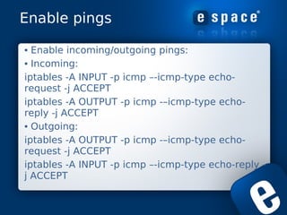 Enable pings

• Enable incoming/outgoing pings:
• Incoming:
iptables -A INPUT -p icmp –-icmp-type echo-
request -j ACCEPT
...
