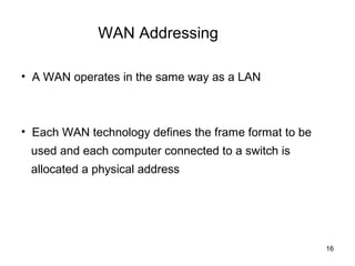 WAN Addressing

• A WAN operates in the same way as a LAN



• Each WAN technology defines the frame format to be
 used and each computer connected to a switch is
 allocated a physical address




                                                       16
 