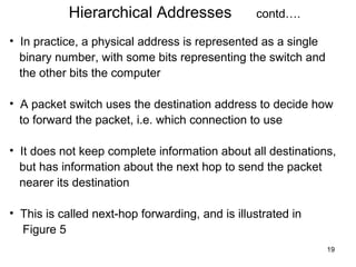 Hierarchical Addresses                contd….

• In practice, a physical address is represented as a single
  binary number, with some bits representing the switch and
  the other bits the computer

• A packet switch uses the destination address to decide how
  to forward the packet, i.e. which connection to use

• It does not keep complete information about all destinations,
  but has information about the next hop to send the packet
  nearer its destination

• This is called next-hop forwarding, and is illustrated in
  Figure 5
                                                               19
 