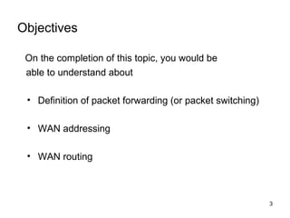 Objectives

 On the completion of this topic, you would be
 able to understand about

 • Definition of packet forwarding (or packet switching)

 • WAN addressing

 • WAN routing



                                                           3
 
