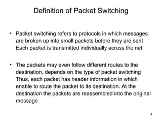 Definition of Packet Switching


• Packet switching refers to protocols in which messages
  are broken up into small packets before they are sent
  Each packet is transmitted individually across the net


• The packets may even follow different routes to the
  destination, depends on the type of packet switching
  Thus, each packet has header information in which
  enable to route the packet to its destination. At the
  destination the packets are reassembled into the original
  message

                                                           4
 