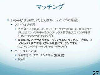 マッチング
  いろんなやりかた (たとえばルーティングの場合)
  ソフトウェア処理
  パケットヘッダに対して，エントリを1つずつ比較して，最後にマッ
チした全エントリの中からプレフィックス長が最大のエントリを探
す (シーケン...