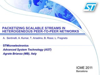 Packetizing scalable streams in heterogeneous peer-to-peer networks Sentinelli, A. Kumar, T. Anselmo, B. Rossi, L. Fragneto STMicroelectronics Advanced System Technology (AST) Agrate Brianza (MB), Italy ICME 2011Barcelona 